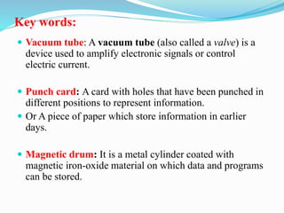 Key words:
 Vacuum tube: A vacuum tube (also called a valve) is a
device used to amplify electronic signals or control
electric current.
 Punch card: A card with holes that have been punched in
different positions to represent information.
 Or A piece of paper which store information in earlier
days.
 Magnetic drum: It is a metal cylinder coated with
magnetic iron-oxide material on which data and programs
can be stored.
 