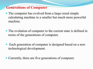 Generations of Computer
 The computer has evolved from a large-sized simple
calculating machine to a smaller but much more powerful
machine.
 The evolution of computer to the current state is defined in
terms of the generations of computer.
 Each generation of computer is designed based on a new
technological development.
 Currently, there are five generations of computer.
 
