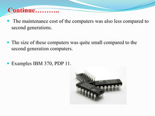 Continue………..
 The maintenance cost of the computers was also less compared to
second generations.
 The size of these computers was quite small compared to the
second generation computers.
 Examples IBM 370, PDP 11.
 