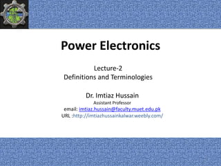 Power Electronics
Dr. Imtiaz Hussain
Assistant Professor
email: imtiaz.hussain@faculty.muet.edu.pk
URL :http://imtiazhussainkalwar.weebly.com/
Lecture-2
Definitions and Terminologies
1
 