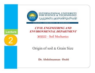 INTERNATIONAL UNIVERSITY
FOR SCIENCE & TECHNOLOGY
‫وا‬ ‫م‬ ‫ا‬ ‫و‬ ‫ا‬ ‫ا‬
CIVIL ENGINEERING AND
ENVIRONMENTAL DEPARTMENT
303322 - Soil Mechanics
Origin of soil & Grain Size
Dr. Abdulmannan Orabi
Lecture
2
 