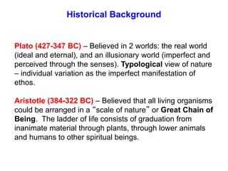 Historical Background
Plato (427-347 BC) – Believed in 2 worlds: the real world
(ideal and eternal), and an illusionary world (imperfect and
perceived through the senses). Typological view of nature
– individual variation as the imperfect manifestation of
ethos.
Aristotle (384-322 BC) – Believed that all living organisms
could be arranged in a “scale of nature” or Great Chain of
Being. The ladder of life consists of graduation from
inanimate material through plants, through lower animals
and humans to other spiritual beings.
 