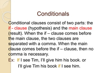 Conditionals
Conditional clauses consist of two parts: the
if - clause (hypothesis) and the main clause
(result). When the if – clause comes before
the main clause, the two clauses are
separated with a comma. When the main
clause comes before the if – clause, then no
comma is necessary.
Ex: If I see Tim, I’ll give him his book. or
I’ll give Tim his book if I see him.
 