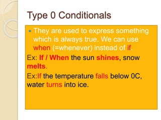 Type 0 Conditionals
 They are used to express something
which is always true. We can use
when (=whenever) instead of if.
Ex: If / When the sun shines, snow
melts.
Ex:If the temperature falls below 0C,
water turns into ice.
 