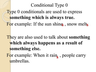 Conditional Type 0
Type 0 conditionals are used to express
something which is always true.
For example: If the sun shine , snow melt
They are also used to talk about something
which always happens as a result of
something else.
For example: When it rain , people carry
umbrellas.
s s
s
 
