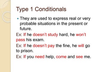 Type 1 Conditionals
 They are used to express real or very
probable situations in the present or
future.
Ex: If he doesn’t study hard, he won’t
pass his exam.
Ex: If he doesn’t pay the fine, he will go
to prison.
Ex: If you need help, come and see me.
 