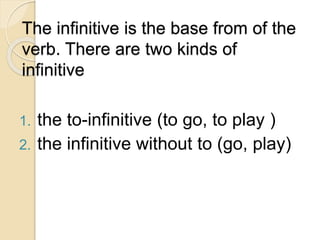 The infinitive is the base from of the
verb. There are two kinds of
infinitive
1. the to-infinitive (to go, to play )
2. the infinitive without to (go, play)
 