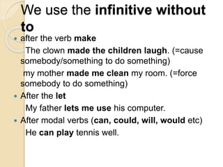 We use the infinitive without
to
 after the verb make
The clown made the children laugh. (=cause
somebody/something to do something)
my mother made me clean my room. (=force
somebody to do something)
 After the let
My father lets me use his computer.
 After modal verbs (can, could, will, would etc)
He can play tennis well.
 