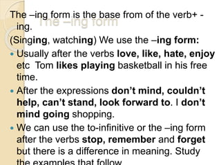 The –ing form
The –ing form is the base from of the verb+ -
ing.
(Singing, watching) We use the –ing form:
 Usually after the verbs love, like, hate, enjoy
etc Tom likes playing basketball in his free
time.
 After the expressions don’t mind, couldn’t
help, can’t stand, look forward to. I don’t
mind going shopping.
 We can use the to-infinitive or the –ing form
after the verbs stop, remember and forget
but there is a difference in meaning. Study
 