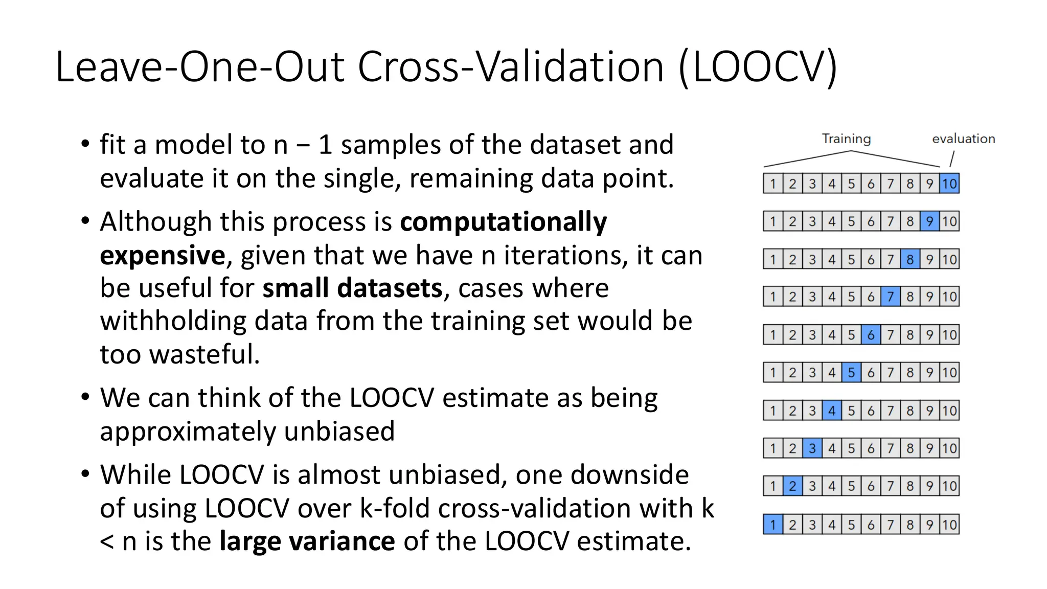 Leave-One-Out Cross-Validation (LOOCV)
• fit a model to n − 1 samples of the dataset and
evaluate it on the single, remaining data point.
• Although this process is computationally
expensive, given that we have n iterations, it can
be useful for small datasets, cases where
withholding data from the training set would be
too wasteful.
• We can think of the LOOCV estimate as being
approximately unbiased
• While LOOCV is almost unbiased, one downside
of using LOOCV over k-fold cross-validation with k
< n is the large variance of the LOOCV estimate.
 