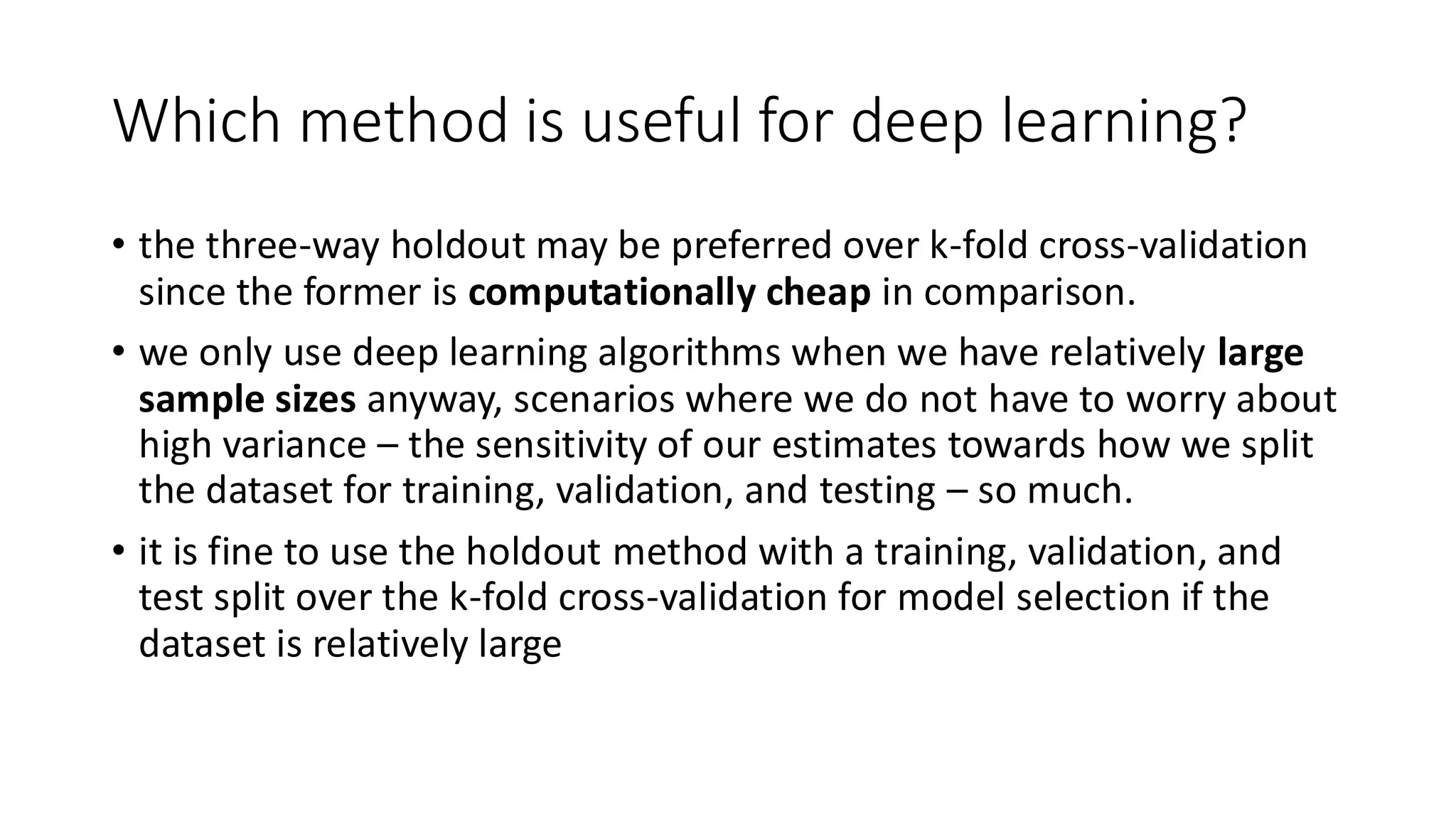 Which method is useful for deep learning?
• the three-way holdout may be preferred over k-fold cross-validation
since the former is computationally cheap in comparison.
• we only use deep learning algorithms when we have relatively large
sample sizes anyway, scenarios where we do not have to worry about
high variance – the sensitivity of our estimates towards how we split
the dataset for training, validation, and testing – so much.
• it is fine to use the holdout method with a training, validation, and
test split over the k-fold cross-validation for model selection if the
dataset is relatively large
 
