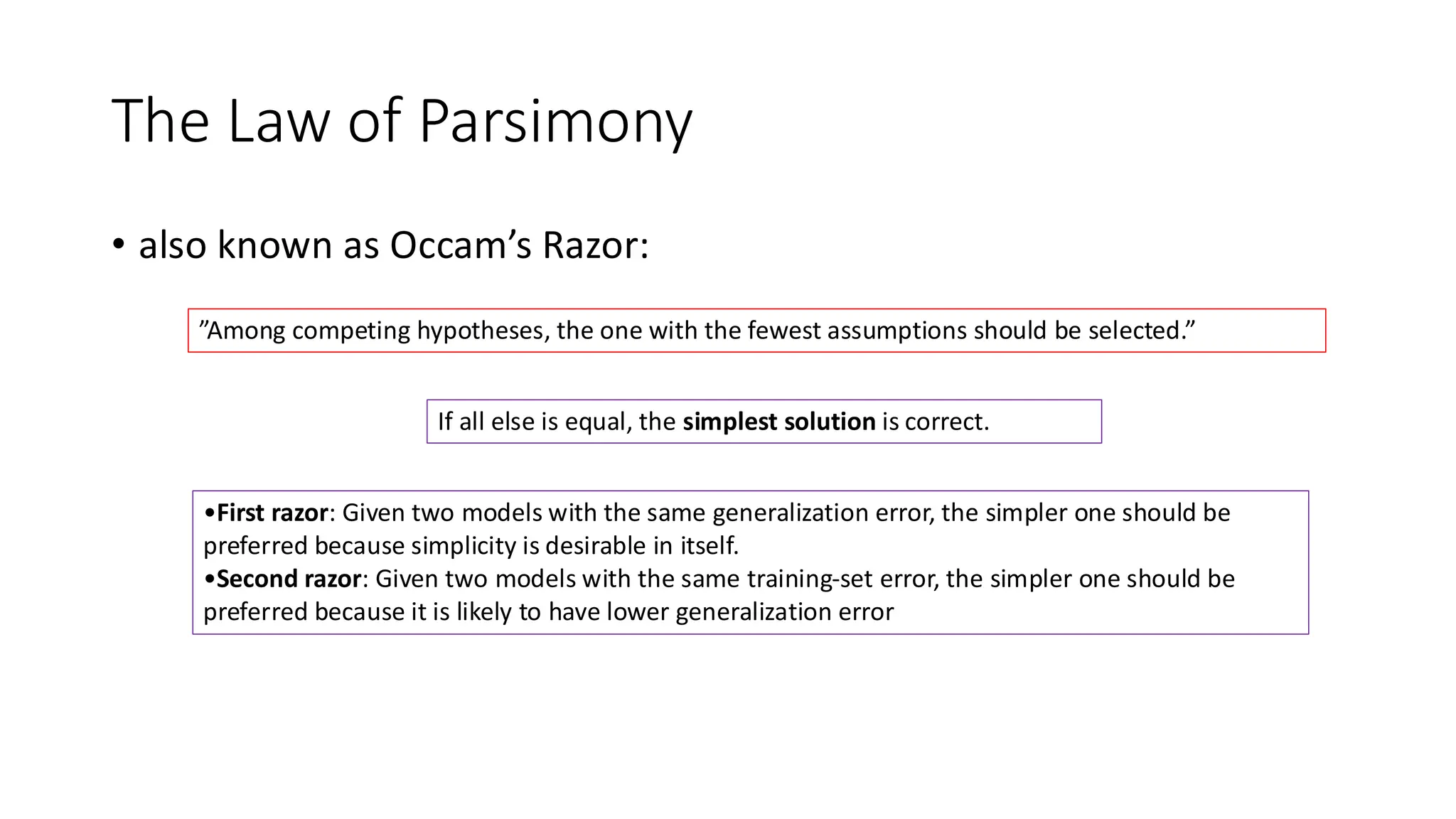 The Law of Parsimony
• also known as Occam’s Razor:
”Among competing hypotheses, the one with the fewest assumptions should be selected.”
If all else is equal, the simplest solution is correct.
•First razor: Given two models with the same generalization error, the simpler one should be
preferred because simplicity is desirable in itself.
•Second razor: Given two models with the same training-set error, the simpler one should be
preferred because it is likely to have lower generalization error
 