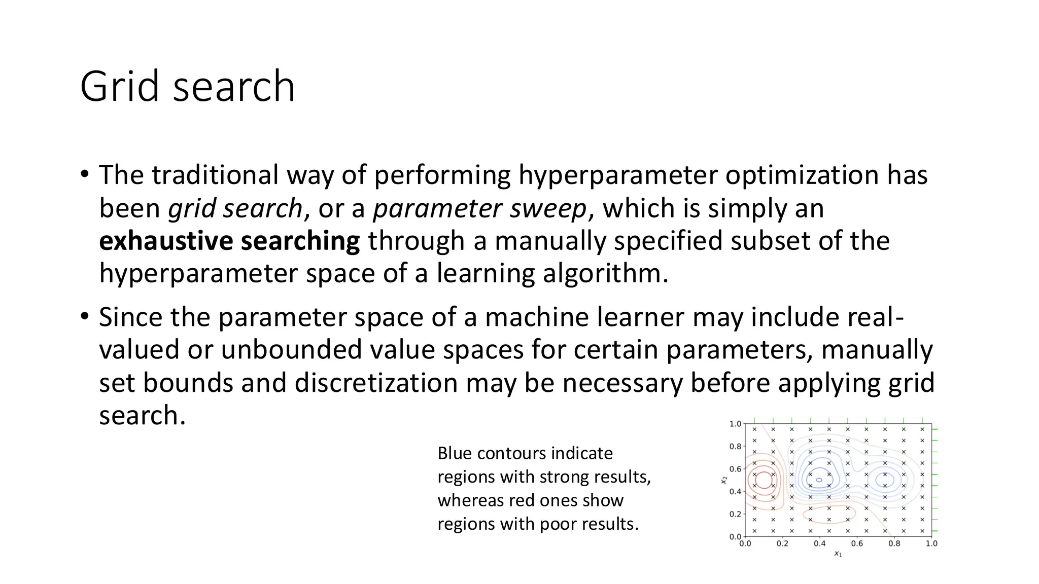 Grid search
• The traditional way of performing hyperparameter optimization has
been grid search, or a parameter sweep, which is simply an
exhaustive searching through a manually specified subset of the
hyperparameter space of a learning algorithm.
• Since the parameter space of a machine learner may include real-
valued or unbounded value spaces for certain parameters, manually
set bounds and discretization may be necessary before applying grid
search.
Blue contours indicate
regions with strong results,
whereas red ones show
regions with poor results.
 