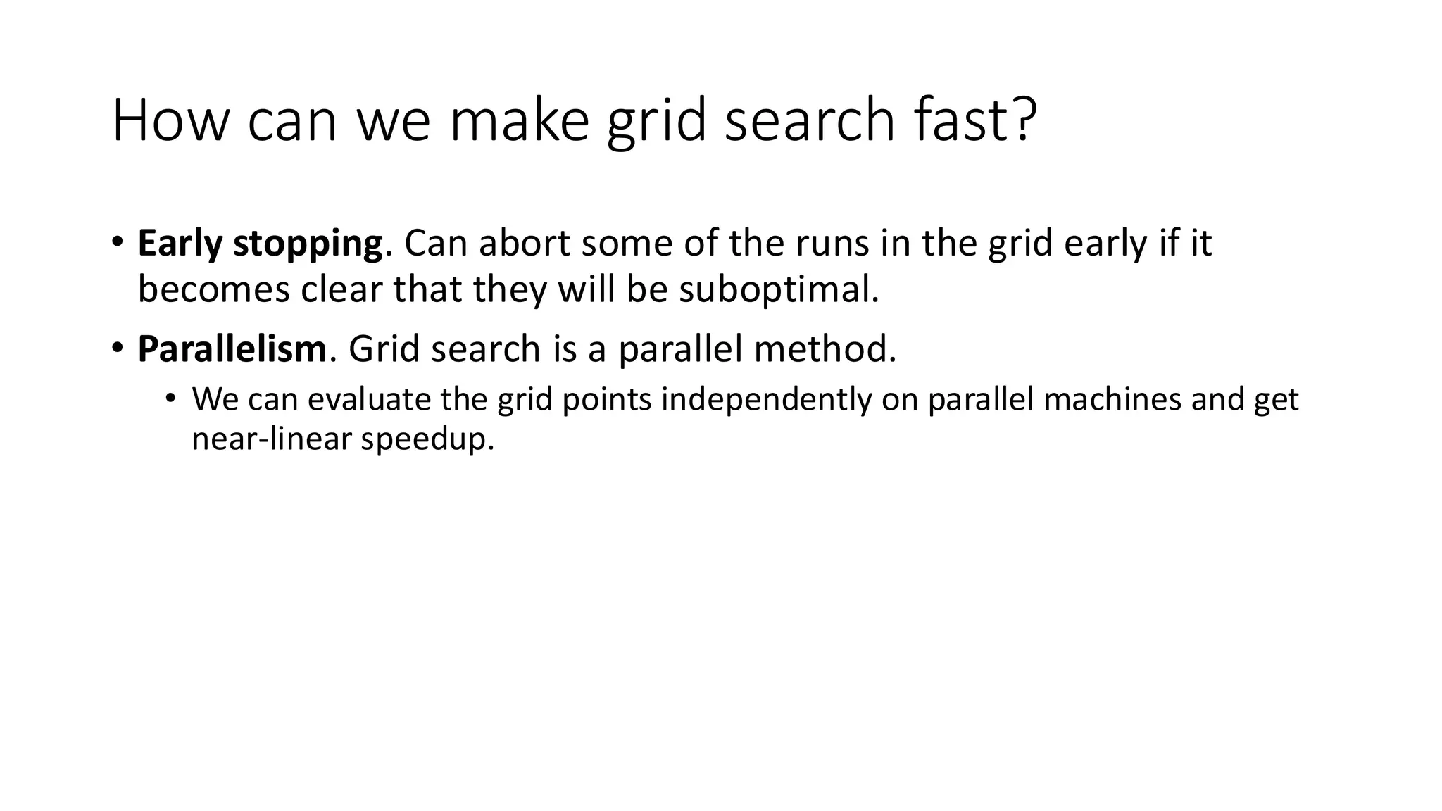 How can we make grid search fast?
• Early stopping. Can abort some of the runs in the grid early if it
becomes clear that they will be suboptimal.
• Parallelism. Grid search is a parallel method.
• We can evaluate the grid points independently on parallel machines and get
near-linear speedup.
 