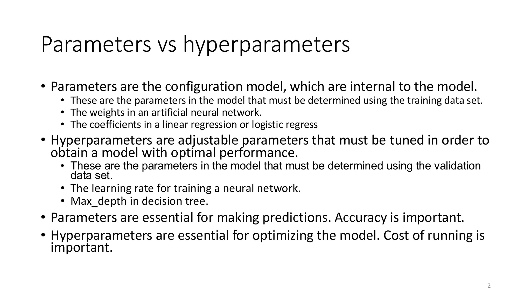 Parameters vs hyperparameters
• Parameters are the configuration model, which are internal to the model.
• These are the parameters in the model that must be determined using the training data set.
• The weights in an artificial neural network.
• The coefficients in a linear regression or logistic regress
• Hyperparameters are adjustable parameters that must be tuned in order to
obtain a model with optimal performance.
• These are the parameters in the model that must be determined using the validation
data set.
• The learning rate for training a neural network.
• Max_depth in decision tree.
• Parameters are essential for making predictions. Accuracy is important.
• Hyperparameters are essential for optimizing the model. Cost of running is
important.
2
 