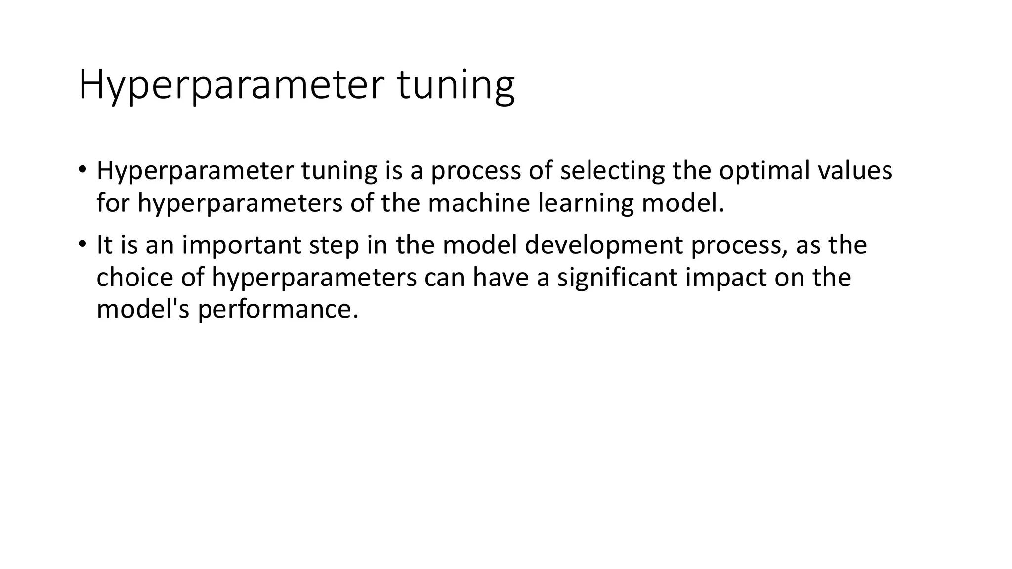 Hyperparameter tuning
• Hyperparameter tuning is a process of selecting the optimal values
for hyperparameters of the machine learning model.
• It is an important step in the model development process, as the
choice of hyperparameters can have a significant impact on the
model's performance.
 