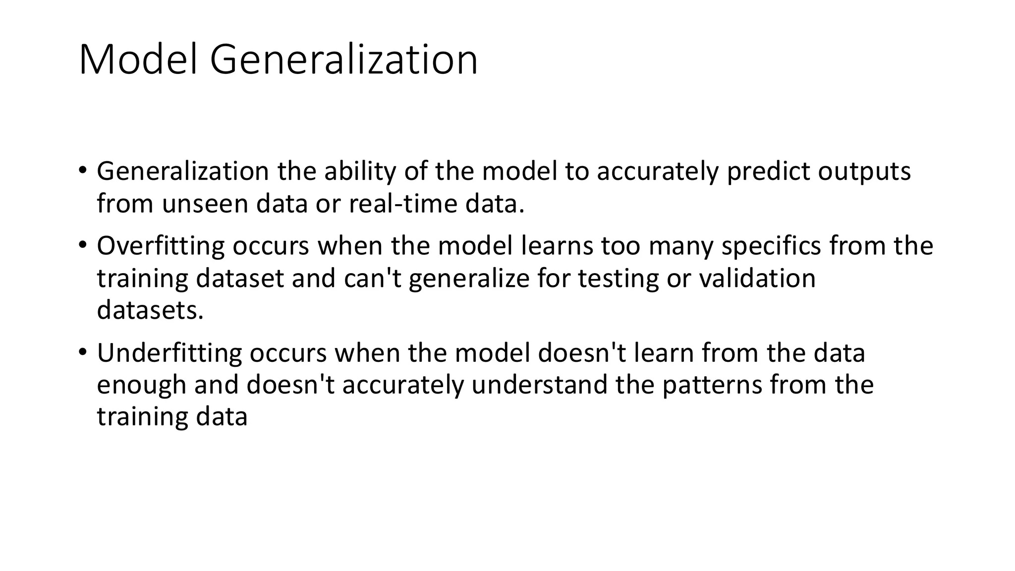 Model Generalization
• Generalization the ability of the model to accurately predict outputs
from unseen data or real-time data.
• Overfitting occurs when the model learns too many specifics from the
training dataset and can't generalize for testing or validation
datasets.
• Underfitting occurs when the model doesn't learn from the data
enough and doesn't accurately understand the patterns from the
training data
 