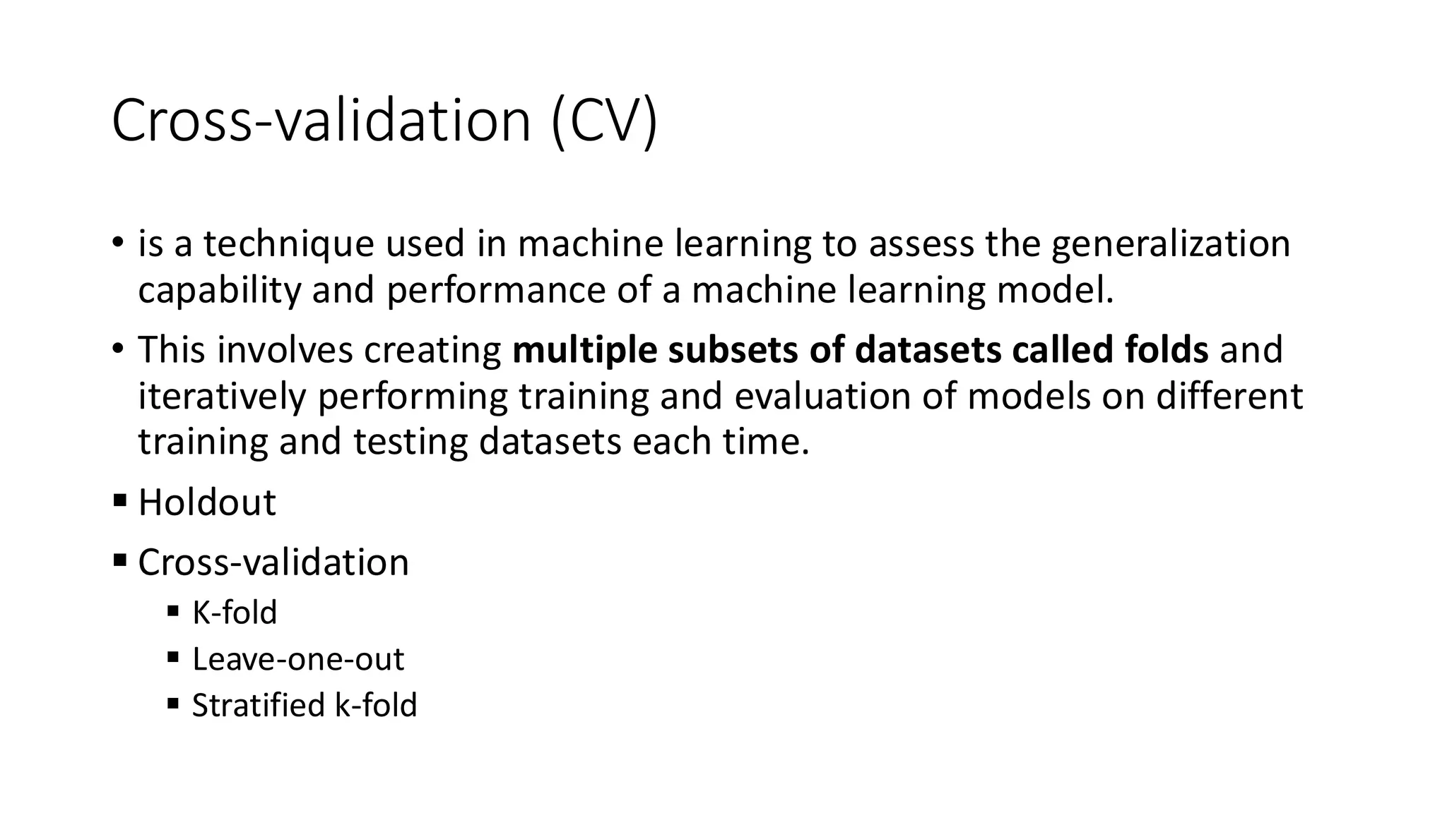 Cross-validation (CV)
• is a technique used in machine learning to assess the generalization
capability and performance of a machine learning model.
• This involves creating multiple subsets of datasets called folds and
iteratively performing training and evaluation of models on different
training and testing datasets each time.
▪ Holdout
▪ Cross-validation
▪ K-fold
▪ Leave-one-out
▪ Stratified k-fold
 