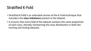 Stratified K-Fold
• Stratified K-Fold is an extended version of the K-Fold technique that
considers the class imbalance present in the dataset.
• It ensures that every fold of the dataset contains the same proportion
of each class, thereby maintaining the class distribution in both the
training and testing datasets.
 