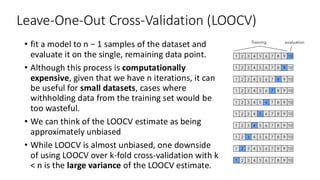 Leave-One-Out Cross-Validation (LOOCV)
• fit a model to n − 1 samples of the dataset and
evaluate it on the single, remaining data point.
• Although this process is computationally
expensive, given that we have n iterations, it can
be useful for small datasets, cases where
withholding data from the training set would be
too wasteful.
• We can think of the LOOCV estimate as being
approximately unbiased
• While LOOCV is almost unbiased, one downside
of using LOOCV over k-fold cross-validation with k
< n is the large variance of the LOOCV estimate.
 