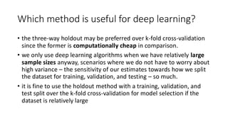 Which method is useful for deep learning?
• the three-way holdout may be preferred over k-fold cross-validation
since the former is computationally cheap in comparison.
• we only use deep learning algorithms when we have relatively large
sample sizes anyway, scenarios where we do not have to worry about
high variance – the sensitivity of our estimates towards how we split
the dataset for training, validation, and testing – so much.
• it is fine to use the holdout method with a training, validation, and
test split over the k-fold cross-validation for model selection if the
dataset is relatively large
 