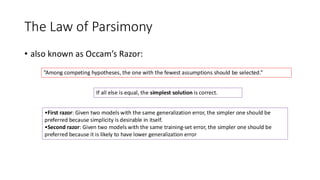 The Law of Parsimony
• also known as Occam’s Razor:
”Among competing hypotheses, the one with the fewest assumptions should be selected.”
If all else is equal, the simplest solution is correct.
•First razor: Given two models with the same generalization error, the simpler one should be
preferred because simplicity is desirable in itself.
•Second razor: Given two models with the same training-set error, the simpler one should be
preferred because it is likely to have lower generalization error
 