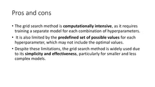 Pros and cons
• The grid search method is computationally intensive, as it requires
training a separate model for each combination of hyperparameters.
• It is also limited by the predefined set of possible values for each
hyperparameter, which may not include the optimal values.
• Despite these limitations, the grid search method is widely used due
to its simplicity and effectiveness, particularly for smaller and less
complex models.
 