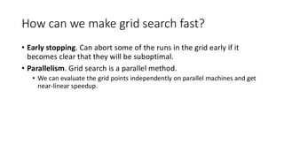 How can we make grid search fast?
• Early stopping. Can abort some of the runs in the grid early if it
becomes clear that they will be suboptimal.
• Parallelism. Grid search is a parallel method.
• We can evaluate the grid points independently on parallel machines and get
near-linear speedup.
 