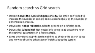 Random search vs Grid search
• Upside: Solves the curse of dimensionality. We often don’t need to
increase the number of sample points exponentially as the number of
dimensions increases.
• Downside: Not as replicable. Results depend on a random seed.
• Downside: Suboptimal. Not necessarily going to go anywhere near
the optimal parameters in a finite sample.
• Same downsides as grid search: needing to choose the search space
and no way of taking advantage of insight about the system
 