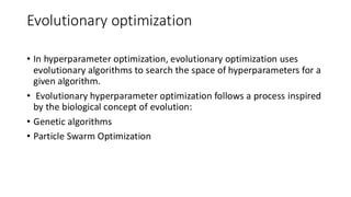 Evolutionary optimization
• In hyperparameter optimization, evolutionary optimization uses
evolutionary algorithms to search the space of hyperparameters for a
given algorithm.
• Evolutionary hyperparameter optimization follows a process inspired
by the biological concept of evolution:
• Genetic algorithms
• Particle Swarm Optimization
 