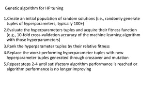 1.Create an initial population of random solutions (i.e., randomly generate
tuples of hyperparameters, typically 100+)
2.Evaluate the hyperparameters tuples and acquire their fitness function
(e.g., 10-fold cross-validation accuracy of the machine learning algorithm
with those hyperparameters)
3.Rank the hyperparameter tuples by their relative fitness
4.Replace the worst-performing hyperparameter tuples with new
hyperparameter tuples generated through crossover and mutation
5.Repeat steps 2-4 until satisfactory algorithm performance is reached or
algorithm performance is no longer improving
Genetic algorithm for HP tuning
 