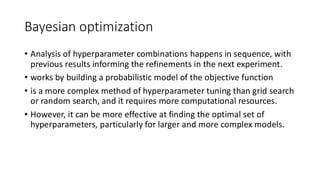 Bayesian optimization
• Analysis of hyperparameter combinations happens in sequence, with
previous results informing the refinements in the next experiment.
• works by building a probabilistic model of the objective function
• is a more complex method of hyperparameter tuning than grid search
or random search, and it requires more computational resources.
• However, it can be more effective at finding the optimal set of
hyperparameters, particularly for larger and more complex models.
 