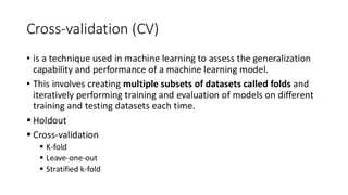 Cross-validation (CV)
• is a technique used in machine learning to assess the generalization
capability and performance of a machine learning model.
• This involves creating multiple subsets of datasets called folds and
iteratively performing training and evaluation of models on different
training and testing datasets each time.
▪ Holdout
▪ Cross-validation
▪ K-fold
▪ Leave-one-out
▪ Stratified k-fold
 