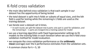 K-fold cross validation
• the main idea behind cross-validation is that each sample in our
dataset has the opportunity of being tested
• the total dataset is split into k-folds or subsets of equal sizes, and the kth
fold is used for testing while the remaining k-1 folds are used as the
training dataset.
• we iterate over a dataset set k times.
• In each round, we split the dataset into k parts: one part is used for validation, and
the remaining k − 1 parts are merged into a training subset for model
• we use a learning algorithm with fixed hyperparameter settings to fit
models to the training folds in each iteration when we use the k-fold cross-
validation method for model evaluation.
• we compute the cross-validation performance as the arithmetic
mean (average) over the k performance estimates from the validation sets.
• A common choice for k = 5, 10
 