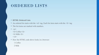 ORDERED LISTS
• HTML Ordered Lists
• An ordered list starts with the <ol> tag. Each list item starts with the <li> tag.
• The list items are marked with numbers.
• <ol>
<li>Coffee</li>
<li>Milk</li>
</ol>
• How the HTML code above looks in a browser:
1 Coffee
2 Milk
 