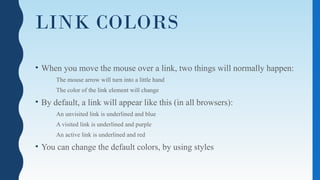 LINK COLORS
• When you move the mouse over a link, two things will normally happen:
The mouse arrow will turn into a little hand
The color of the link element will change
• By default, a link will appear like this (in all browsers):
An unvisited link is underlined and blue
A visited link is underlined and purple
An active link is underlined and red
• You can change the default colors, by using styles
 