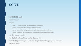 CONT.
<!DOCTYPE html>
<html><head>
<style>
a:link {color: yellow; background-color:transparent}
a:visited {color:green; background-color:transparent}
a:hover {color:blue; background-color:yellow; text-decoration:underline}
a:active {color:red; background-color:transparent; text-decoration:underline}
</style></head><body>
<p> Default colors of links can be changed</p>
<a href="https://www.yahoo.com.pk" target="_blank">Open yahoo.com</a>
</body></html>
 
