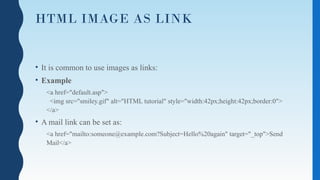 HTML IMAGE AS LINK
• It is common to use images as links:
• Example
<a href="default.asp">
<img src="smiley.gif" alt="HTML tutorial" style="width:42px;height:42px;border:0">
</a>
• A mail link can be set as:
<a href="mailto:someone@example.com?Subject=Hello%20again" target="_top">Send
Mail</a>
 