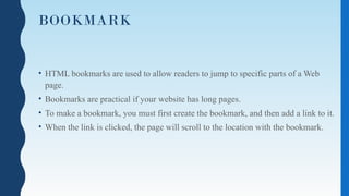 BOOKMARK
• HTML bookmarks are used to allow readers to jump to specific parts of a Web
page.
• Bookmarks are practical if your website has long pages.
• To make a bookmark, you must first create the bookmark, and then add a link to it.
• When the link is clicked, the page will scroll to the location with the bookmark.
 