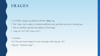IMAGES
• In HTML, images are defined with the <img> tag.
• The <img> tag is empty, it contains attributes only, and does not have a closing tag.
• The src attribute specifies the address of the image.
• <img src="url" alt="some_text">
• Example
<h1>You can insert images to your web page with img tag.</h1>
<img src= "planets-o.jpg">
 
