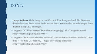 CONT.
• Image Address: if the image is in different folder than your html file. You must
then include the folder name in the src attribute. You can also include images from
internet using URL of images.
• <img src= "C:UsersfarzanaDownloadsimages.jpg" alt="Image not found“
style="width:110px;height:110px">
• <img src= "http://res1.windows.microsoft.com/resbox/en/windows/main/7e03ffcf-
d91d-4787-80fd-2e3e2affb127_4.jpg" alt="Image not found“
style="width:110px;height:110px">
 