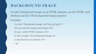 BACKGROUND IMAGE
To add a background image on an HTML element, use the HTML style
attribute and the CSS background-image property
Example:
<p style="background-image: url('img_girl.jpg');">
You can specify background images<br>
for any visible HTML element.<br>
In this example, the background image<br>
is specified for a p element.<br>
</p>
 
