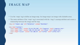 IMAGE MAP
• Use the <map> tag to define an image-map. An image-map is an image with clickable areas.
• The name attribute of the <map> tag is associated with the <img>'s usemap attribute and creates a
relationship between the image and the map.
<img src=“newpic.jpg" alt="Workplace" usemap="#workmap">
<map name="workmap">
<area shape="rect" coords="34,44,270,350" alt="Computer" href="computer.htm">
<area shape="rect" coords="290,172,333,250" alt="Phone" href="phone.htm">
<area shape="circle" coords="337,300,44" alt="Coffee" href="coffee.htm">
</map>
 