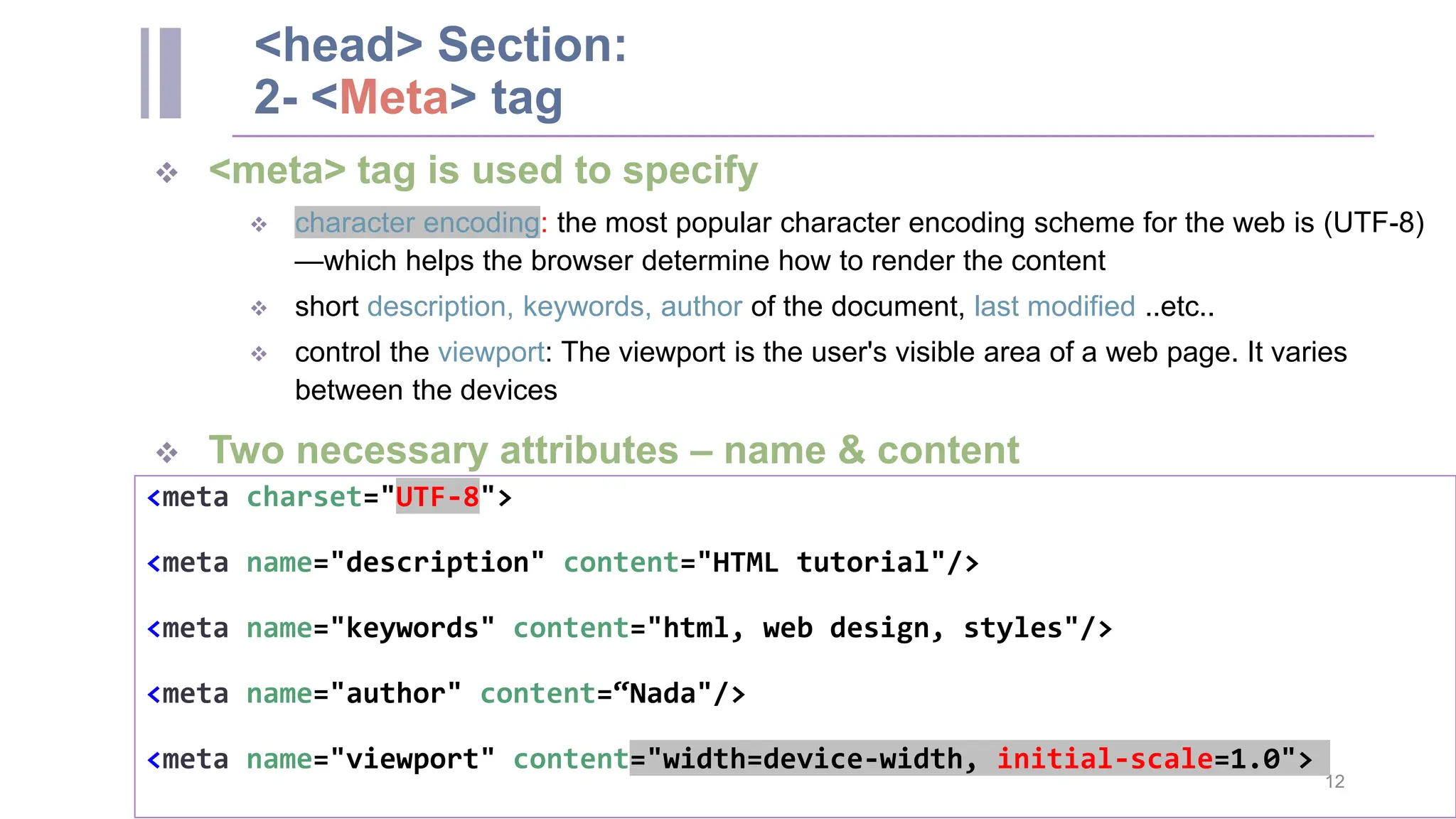 <head> Section: 2- <Meta> tag  <meta> tag is used to specify  character encoding: the most popular character encoding scheme for the web is (UTF-8) —which helps the browser determine how to render the content  short description, keywords, author of the document, last modified ..etc..  control the viewport: The viewport is the user's visible area of a web page. It varies between the devices  Two necessary attributes – name & content <meta charset="UTF-8"> <meta name="description" content="HTML tutorial"/> <meta name="keywords" content="html, web design, styles"/> <meta name="author" content=“Nada"/> <meta name="viewport" content="width=device-width, initial-scale=1.0"> 12 