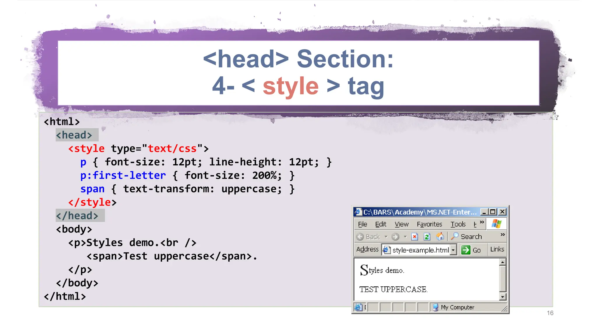 <head> Section: 4- < style > tag 16 <html> <head> <style type="text/css"> p { font-size: 12pt; line-height: 12pt; } p:first-letter { font-size: 200%; } span { text-transform: uppercase; } </style> </head> <body> <p>Styles demo.<br /> <span>Test uppercase</span>. </p> </body> </html> 