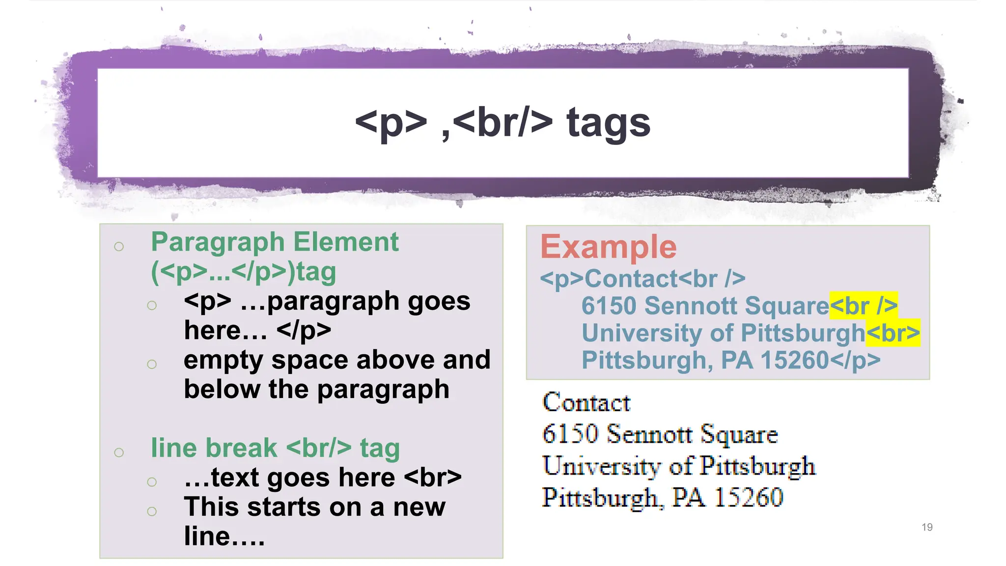 <p> ,<br/> tags 19 o Paragraph Element (<p>...</p>)tag o <p> …paragraph goes here… </p> o empty space above and below the paragraph o line break <br/> tag o …text goes here <br> o This starts on a new line…. Example <p>Contact<br /> 6150 Sennott Square<br /> University of Pittsburgh<br> Pittsburgh, PA 15260</p> 