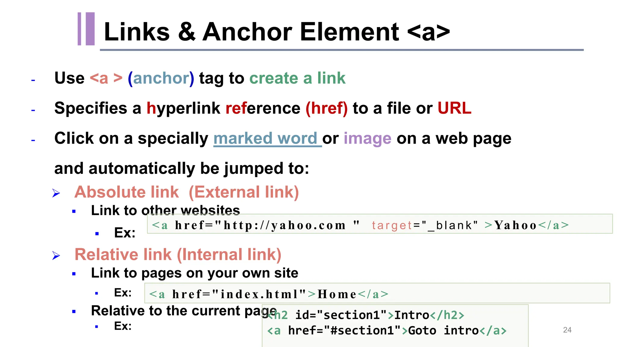 - Use <a > (anchor) tag to create a link - Specifies a hyperlink reference (href) to a file or URL - Click on a specially marked word or image on a web page and automatically be jumped to:  Absolute link (External link)  Link to other websites  Ex:  Relative link (Internal link)  Link to pages on your own site  Ex:  Relative to the current page  Ex: Links & Anchor Element <a> <a href =" ht tp://ya ho o.com " t a r g e t = " _ b l a n k " >Ya ho o </a > <a href =" index .html" >Ho me</a> <h2 id="section1">Intro</h2> <a href="#section1">Goto intro</a> 24 