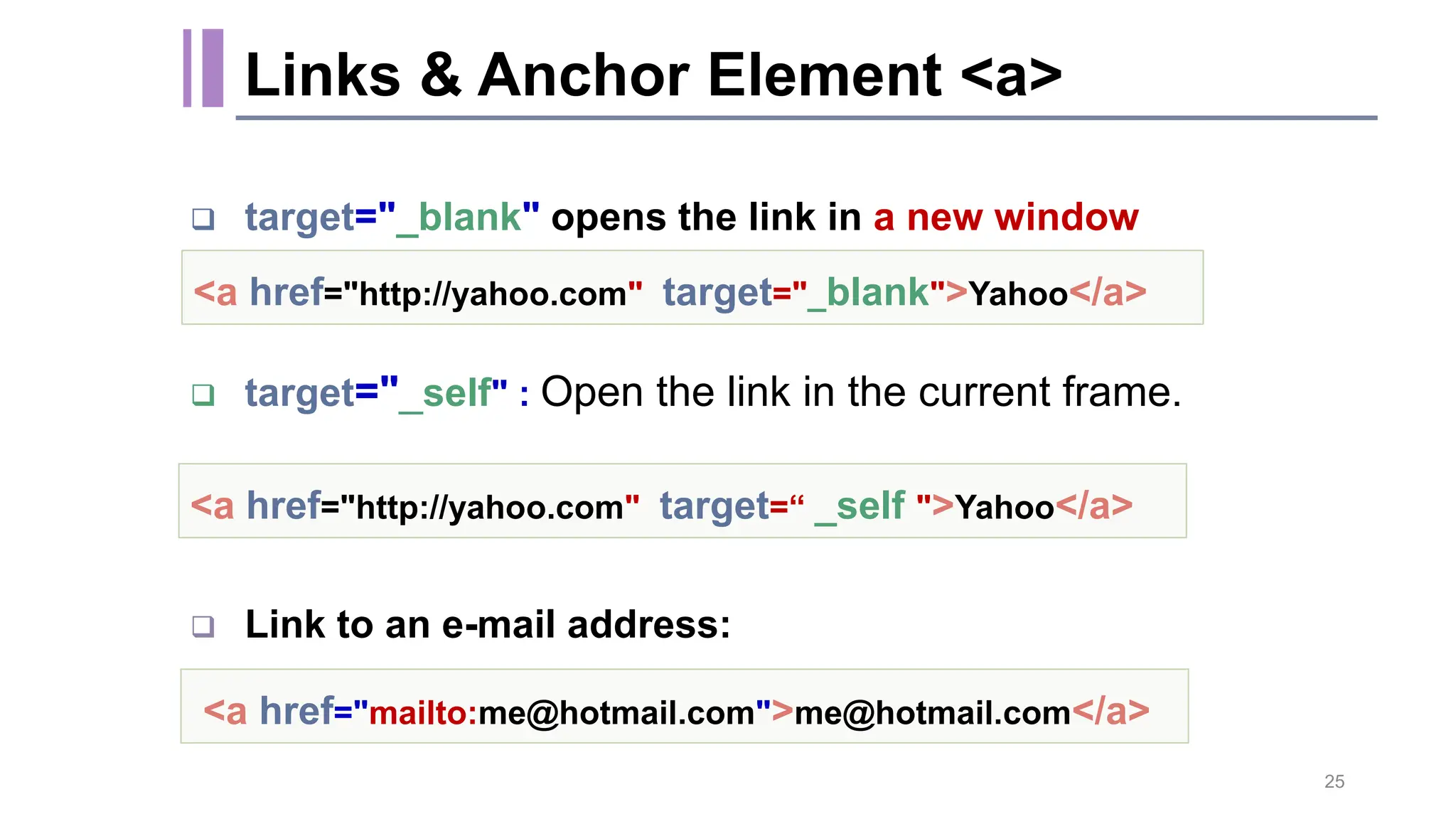  target="_blank" opens the link in a new window  target="_self" : Open the link in the current frame.  Link to an e-mail address: <a href="http://yahoo.com" target="_blank">Yahoo</a> <a href="mailto:me@hotmail.com">me@hotmail.com</a> <a href="http://yahoo.com" target=“ _self ">Yahoo</a> 25 Links & Anchor Element <a> 