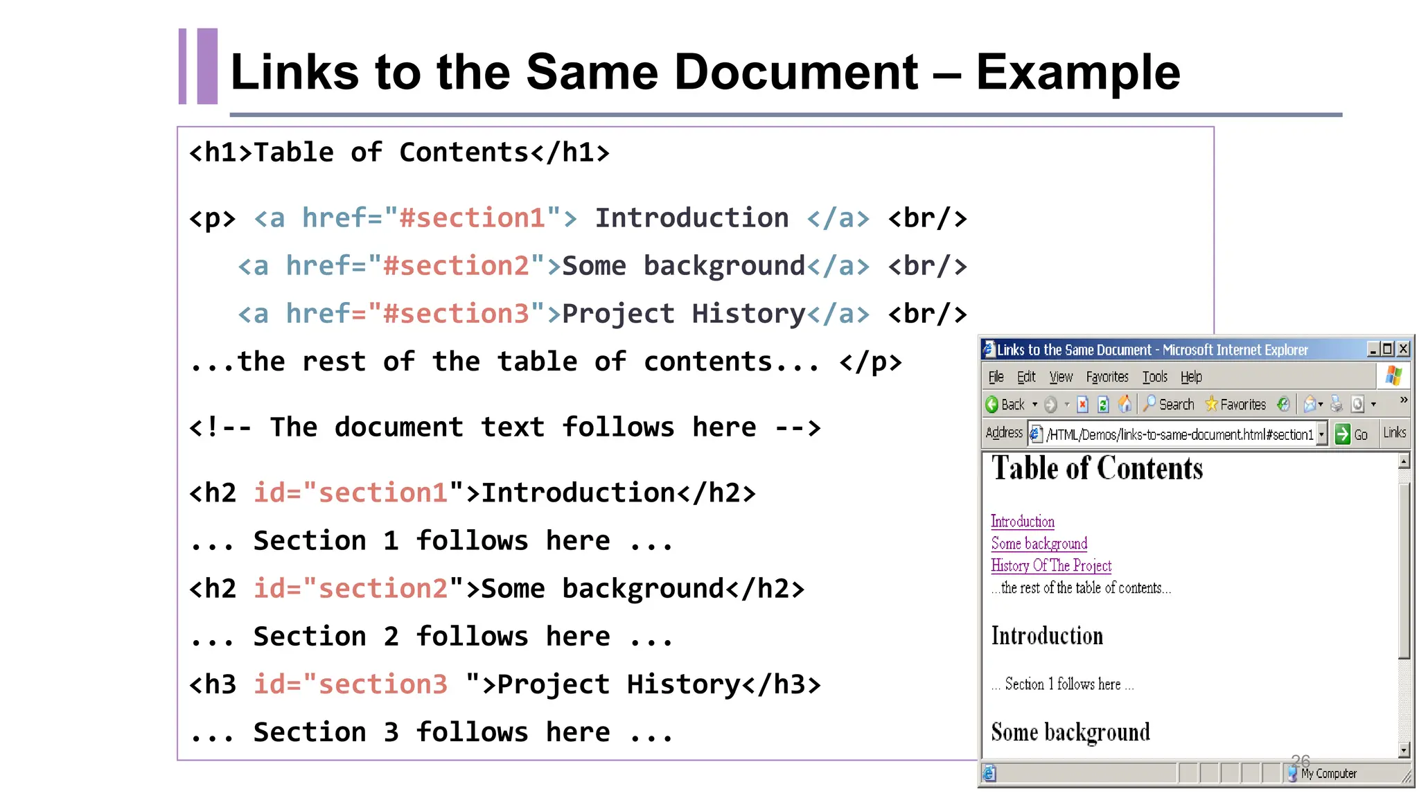 Links to the Same Document – Example <h1>Table of Contents</h1> <p> <a href="#section1"> Introduction </a> <br/> <a href="#section2">Some background</a> <br/> <a href="#section3">Project History</a> <br/> ...the rest of the table of contents... </p> <!-- The document text follows here --> <h2 id="section1">Introduction</h2> ... Section 1 follows here ... <h2 id="section2">Some background</h2> ... Section 2 follows here ... <h3 id="section3 ">Project History</h3> ... Section 3 follows here ... 26 