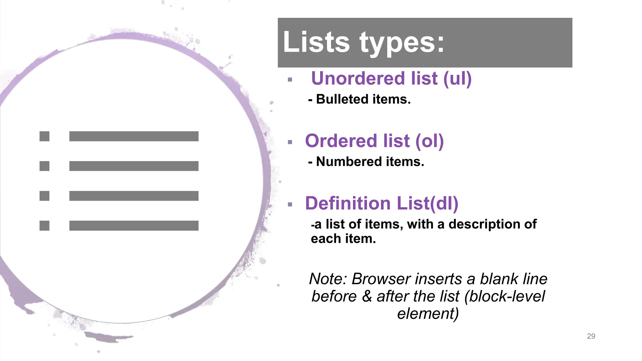 Lists types:  Unordered list (ul) - Bulleted items.  Ordered list (ol) - Numbered items.  Definition List(dl) -a list of items, with a description of each item. Note: Browser inserts a blank line before & after the list (block-level element) 29 